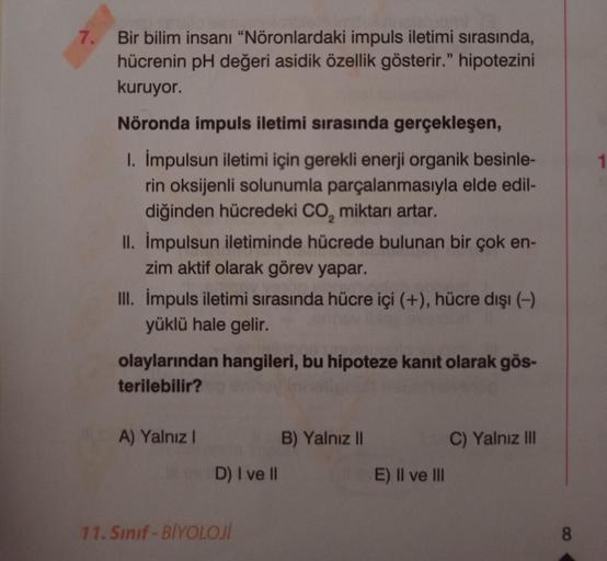 7. Bir bilim insanı "Nöronlardaki impuls iletimi sırasında,
hücrenin pH değeri asidik özellik gösterir." hipotezini
kuruyor.
Nöronda impuls iletimi sırasında gerçekleşen,
1. İmpulsun iletimi için gerekli enerji organik besinle-
rin oksijenli solunumla parç