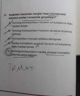 20. Aşağıdaki olaylardan hangisi insan hücresindeki
mayozun profaz I evresinde gerçekleşir?
A Homolog kromozomların hücrenin zıt kutuplarına doğru
hareket etmesi
B) Homolog kromozomların hücrenin ekvatoral düzlemine
dizilmesi
Kromozomların kromatin ipliklere dönüşmesi
DY Kardeş kromatitlerin ayrılarak hücrenin zıt kutuplarına
doğru hareket etmesi
E) Homolog kromozomların kardeş olmayan kromatitleri
arasında parça değişimi
TRMAT