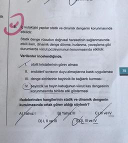 ilk
lç kulaktaki yapılar statik ve dinamik dengenin korunmasında
etkilidir.
Statik denge vücudun doğrusal hareketinin sağlanmasında
etkili iken, dinamik denge dönme, hızlanma, yavaşlama gibi
durumlarda vücut pozisyonunun korunmasında etkilidir.
Verilenler incelendiğinde,
R
otolit kristallerinin görev alması
II. endolenf sıvısının duyu almaçlarına baskı uygulaması
III. denge sinirlerinin beyincik ile bağlantı kurması
IV. beyincik ve beyin kabuğunun vücut kas dengesinin
korunmasında birlikte etki göstermesi
ifadelerinden hangilerinin statik ve dinamik dengenin
kurulmasında ortak görev aldığı söylenir?
A) Yalnız I
D) I, II ve II
B) Yalnız III
C) I ve IV
EXII, III ve IV
75