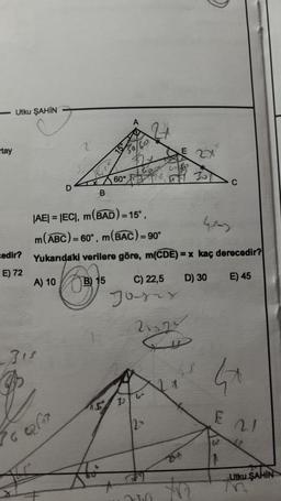 -Utku ŞAHIN
tay
edir?
E) 72
A) 10
D
31²
r
76 227
B
|AE| = |EC|, m(BAD) = 15°,
m(ABC)=6
60°
= 60°, m(BAC) = 90°
Yukarıdaki verilere göre, m(CDE)=x kaç derecedir?
C
D) 30
E) 45
B) 15
6₂
15
C) 22,5
Josey
35
E 2X
2222
200
XV
E
C
1
21
44
Utku ŞAHIN