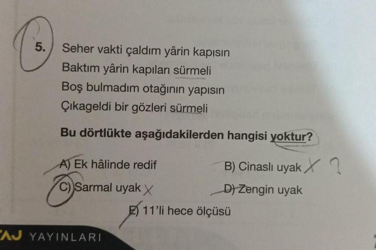 5.
Seher vakti çaldım yârin kapısın
Baktım yârin kapıları sürmeli
Boş bulmadim otağının yapısın
Çıkageldi bir gözleri sürmeli
Bu dörtlükte aşağıdakilerden
A) Ek hâlinde redif
C) Sarmal uyak X
AJ YAYINLARI
hangisi yoktur?
B) Cinasli uyak X
D) Zengin uyak
11