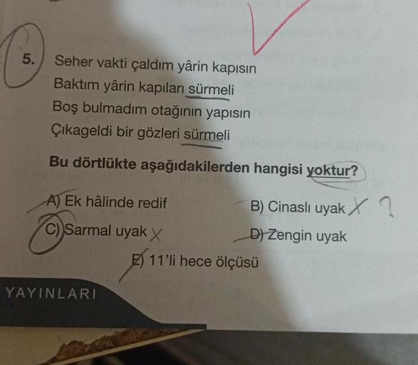 5.
Seher vakti çaldım yârin kapısın
Baktım yârin kapıları sürmeli
Boş bulmadim otağının yapısın
Çikageldi bir gözleri sürmeli
Bu dörtlükte aşağıdakilerden
A) Ek hâlinde redif
Cysa
C) Sarmal uyak X
YAYINLARI
hangisi yoktur?
B) Cinaslı uyak X
D) Zengin uyak