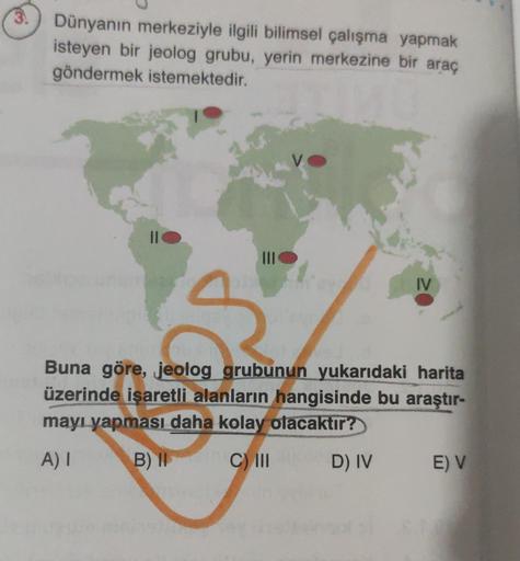 3
Dünyanın merkeziyle ilgili bilimsel çalışma yapmak
isteyen bir jeolog grubu, yerin merkezine bir araç
göndermek istemektedir.
||
III
IV
Buna göre, jeolog grubunun yukarıdaki harita
üzerinde işaretli alanların hangisinde bu araştır-
mayı yapması daha kola