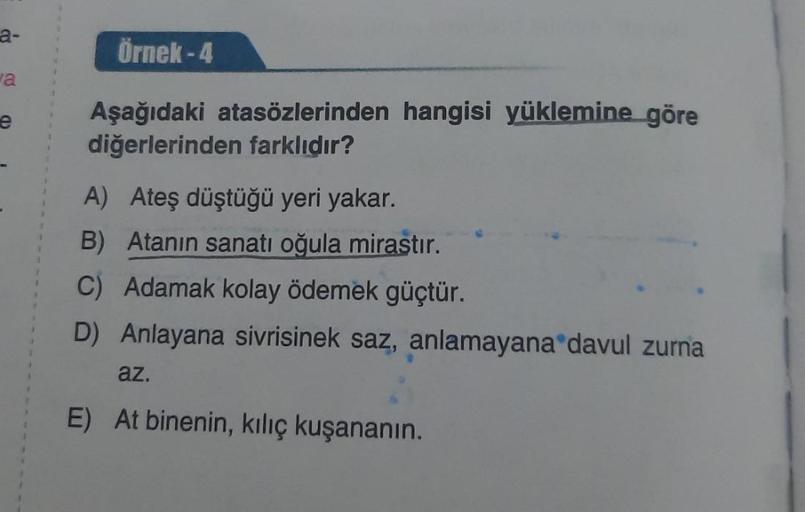 a-
a
e
Örnek-4
Aşağıdaki atasözlerinden hangisi yüklemine göre
diğerlerinden farklıdır?
A) Ateş düştüğü yeri yakar.
B) Atanın sanatı oğula mirastır.
C) Adamak kolay ödemek güçtür.
D) Anlayana sivrisinek saz, anlamayana davul zurna
az.
E) At binenin, kılıç 