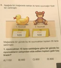 3. Aşağıda bir mağazada satılan iki farklı oyuncağın fiyat-
ları verilmiştir.
1. Oyuncak
Ördek
FİYAT
₺20
2. Oyuncak
Ayı
FİYAT
₺30
Mağazada bir günde bu iki oyuncaktan toplam 35 tane
satılmıştır.
1. oyuncaktan 15 tane satıldığına göre bir günde bu
oyuncakların satışından elde edilen toplam gelir kaç
liradır?
A) 1150
B) 900
C) 850
D) 800