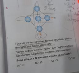 3.
2
8 fore
5
B
A
a3 b
=24
9-
ba
-48
94-96
Yukanda verilen şekildeki dairesel bölgelere, birbirin-
den farklı asal sayılar yazılacaktır.
Dairelerin dışında verilen harfler, aynı doğrultuda bulu-
nan dairesel bölgelerdeki sayıların çarpımına eşittir.
Buna göre A + B işleminin sonucu en az kaçtır?
A) 124
B) 136
C) 152
D) 184