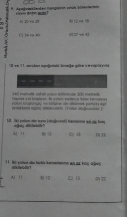 DO
kli
Mustafa AK I OrtaokulMatematik.Org
9. Aşağıdakilerden hangisinin ortak bölenlerinin
sayısı daha azdır?
A) 20 ve 28
C) 24 ve 40
B) 12 ve 18
10 ve 11. sorulan aşağıdaki örneğe göre cevaplayınız
D) 27 ve 42
240 metrelik asfalt yolun bitiminde 200 metrelk
toprak yol başiyor ki yolun sadece birer kenanna
yolun başlangıç ve bilgine de dikilmek şartıyla eşit
aralıklarla ağaç dikecek. (Yollar doğrusaidir.)
B) 12
10. İki yolun da aynı (doğrusal) kenanna en az kaç
ağaç dikilebilir?
A) 11
B) 12
C) 13
Dj 22
11. İki yolun da farklı kenarlarına en az kaç ağaç
dikilebilir?
A) 11
C) 13 D) 22