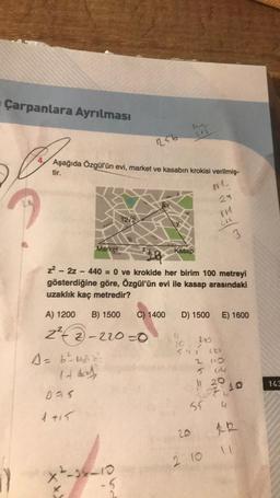 Çarpanlara Ayrılması
Aşağıda Özgül'ün evi, market ve kasabın krokisi verilmiş-
tir.
0V1.
29
Market
A = 6²³²4₂²2²
14 d
Das
1 +15
256
12/2
A) 1200 B) 1500 C) 1400
2²2-2-220-0
--1x-10
5
Kasap
z²-2z - 440 = 0 ve krokide her birim 100 metreyi
gösterdiğine göre, Özgül'ün evi ile kasap arasındaki
uzaklık kaç metredir?
201
11.
D) 1500 E) 1600
200
/
541
2
216
5
2.10
3
227
110
64
11
20
L
22 10
55 4
RR
11
143