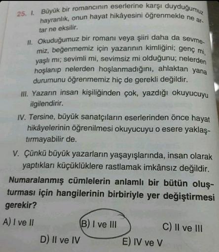 25. 1. Büyük bir romancının eserlerine karşı duyduğumuz
hayranlık, onun hayat hikâyesini öğrenmekle ne ar-
tar ne eksilir.
II. Okuduğumuz bir romanı veya şiiri daha da sevme-
miz, beğenmemiz için yazarının kimliğini; genç mi,
yaşlı mı; sevimli mi, sevimsiz