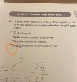 [
14. 5 tane 2'nin çarpımı x, 3 tane 3'ün toplamı y ise
x-y nin değeri için aşağıdakilerden hangisi yan-
liştır?
8. Sınıf 2. Liselere Geçiş Sınavı (LGS)
A) Asal sayıdır.
BRakamları toplamı asal sayıdır.
ki basamaklı tek sayıdır.
Di Rakamlarının çarpımı asal sayıdır.
= 2²² 33
=33=921