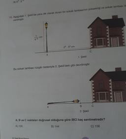 A) 52.3
15. Aşağıdaki 1. Şekil'de yere dik olarak duran bir sokak lambasının yüksekliği ve sokak lambası ile
verilmiştir.
-4
cm
8. Sinif Kurs Paketi
A
1. Şekil
Bu sokak lambası rüzgâr nedeniyle 2. Şekil'deki gibi devrilmiştir.
24.52 cm
A
B
2. Şekil
A, B ve C noktaları doğrusal olduğuna göre |BC| kaç santimetredir?
A) 100
B) 144
C) 156