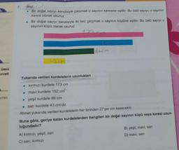 Üssü
uvveti
rinci
Bilgi:
Bir doğal sayıyı kendisiyle çarpmak o sayının karesine eşittir. Bu üslü sayıyı, o sayının
karesi olarak okuruz.
●
Bir doğal sayıyı kendisiyle iki kez çarpmak o sayının küpüne eşittir. Bu üslü sayıyı o
sayının küpü olarak okuruz.
43cm
86cm
Yukarıda verilen kurdelelerin uzunlukları
kırmızı kurdele 173 cm
. mavi kurdele 152 cm
. yeşil kurdele 86 cm
• sarı kurdele 43 cm'dir.
Ahmet yukarıda verilen kurdelelerin her birinden 27'şer cm kesecektir.
Buna göre, geriye kalan kurdelelerden hangileri bir doğal sayının küpü veya karesi uzun-
luğundadır?
A) kırmızı, yeşil, sarı
C) sanı, kırmızı
B) yeşil, mavi, sarı
D) mavi, san