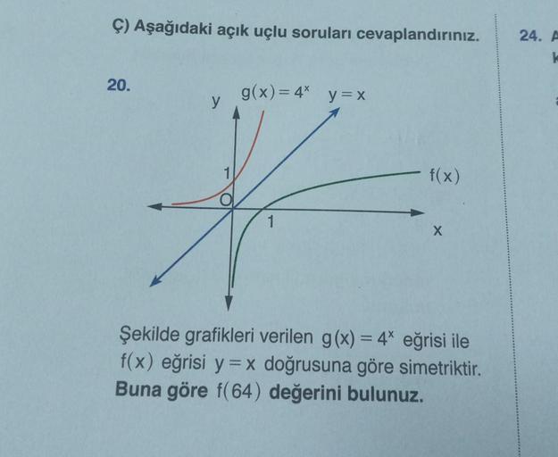 Ç) Aşağıdaki açık uçlu soruları cevaplandırınız.
20.
g(x) = 4*
y=x
y
1
*
1
- f(x)
Şekilde grafikleri verilen g(x) = 4* eğrisi ile
f(x) eğrisi y = x doğrusuna göre simetriktir.
Buna göre f(64) değerini bulunuz.
24. A
k