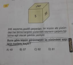 2.
245
5
35
245 sayısının pozitif çarpanları, bir küpün altı yüzün-
den her birine karşılıklı yüzlerdeki sayıların çarpımı bir-
birine eşit olacak şekilde yazılıyor.
Buna göre küpün görünmeyen üç yüzündeki sayı-
ların toplamı kaçtır?
A) 49
B) 57
C) 62 D) 81
startfen