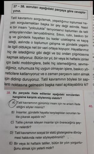 37-38. soruları aşağıdaki parçaya göre cevapla-
yınız.
Tatil kavramını sorgulamak, yaşadığımız toplumsal ha-
yatı sorgulamaktan başka bir şey değil aslında. Nasıl
ki bir insanı "yolculukta" tanıyorsanız toplumları da tatil
anlayışlarından tanıyabilirsiniz.