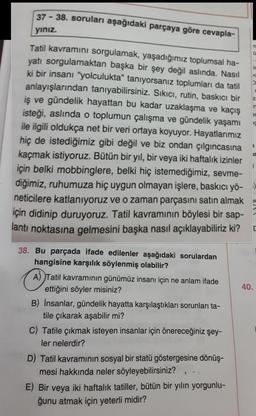 37-38. soruları aşağıdaki parçaya göre cevapla-
yınız.
Tatil kavramını sorgulamak, yaşadığımız toplumsal ha-
yatı sorgulamaktan başka bir şey değil aslında. Nasıl
ki bir insanı "yolculukta" tanıyorsanız toplumları da tatil
anlayışlarından tanıyabilirsiniz. Sıkıcı, rutin, baskıcı bir
iş ve gündelik hayattan bu kadar uzaklaşma ve kaçış
isteği, aslında o toplumun çalışma ve gündelik yaşamı
ile ilgili oldukça net bir veri ortaya koyuyor. Hayatlarımız
hiç de istediğimiz gibi değil ve biz ondan çılgıncasına
kaçmak istiyoruz. Bütün bir yıl, bir veya iki haftalık izinler
için belki mobbinglere, belki hiç istemediğimiz, sevme-
diğimiz, ruhumuza hiç uygun olmayan işlere, baskıcı yö-
neticilere katlanıyoruz ve o zaman parçasını satın almak
için didinip duruyoruz. Tatil kavramının böylesi bir sap-
lantı noktasına gelmesini başka nasıl açıklayabiliriz ki?
38. Bu parçada ifade edilenler aşağıdaki sorulardan
hangisine karşılık söylenmiş olabilir?
A) Tatil kavramının günümüz insanı için ne anlam ifade
ettiğini söyler misiniz?
B) İnsanlar, gündelik hayatta karşılaştıkları sorunları ta-
tile çıkarak aşabilir mi?
C) Tatile çıkmak isteyen insanlar için önereceğiniz şey-
ler nelerdir?
D) Tatil kavramının sosyal bir statü göstergesine dönüş-
mesi hakkında neler söyleyebilirsiniz?
E) Bir veya iki haftalık tatiller, bütün bir yılın yorgunlu-
ğunu atmak için yeterli midir?
Ü
I
ir
C
D
Z
n
er
IC
ir
40.