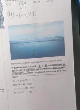 isine
(11
11
(11) 4 (44) + 15
C) -11
A) 19
Deniz
seviyesi (0)
Deniz seviyesinden aşağılara inildikçe sıcaklık azalır.
K noktasındaki sıcaklık -3 °C, M noktasındaki sı-
caklık -15 °C olduğuna göre Lnoktasındaki sıcaklık
aşağıdaki işlemlerin hangisinin sonucuna eşit ola-
bilir?
A) (-20)-(-15) + |-71
B) (-18-4)-(+35)
C) (-2)-(-24)-(+34)
D) (-3-2)-(+18)