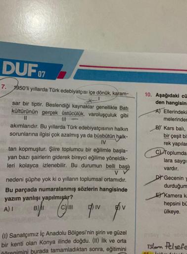 DUF 07
7. 1950'li yıllarda Türk edebiyatçısı içe dönük, karam-
sar bir tiptir. Beslendiği kaynaklar genellikle Batı
kültürünün gerçek üstücülük, varoluşçuluk gibi
11
akımlarıdır. Bu yıllarda Türk edebiyatçısının halkın
sorunlarına ilgisi çok azalmış ya da