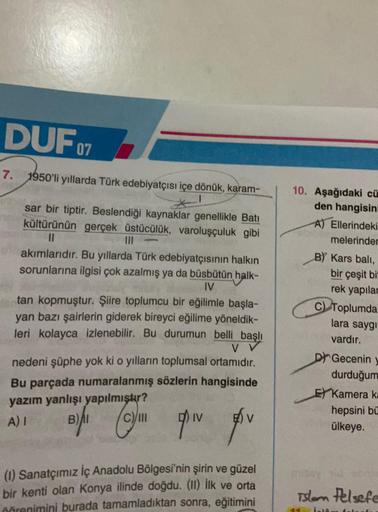 DUF 07
7. 1950'li yıllarda Türk edebiyatçısı içe dönük, karam-
sar bir tiptir. Beslendiği kaynaklar genellikle Batı
kültürünün gerçek üstücülük, varoluşçuluk gibi
11
akımlarıdır. Bu yıllarda Türk edebiyatçısının halkın
sorunlarına ilgisi çok azalmış ya da 