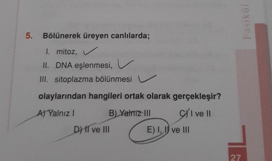 5. Bölünerek üreyen canlılarda;
1. mitoz, ✓
II. DNA eşlenmesi, V
III. sitoplazma bölünmesi
olaylarından hangileri ortak olarak gerçekleşir?
A) Yalnız I
B) Yalnız III
CI ve II
D) II ve III
E) I, I ve III
Fasikül
27