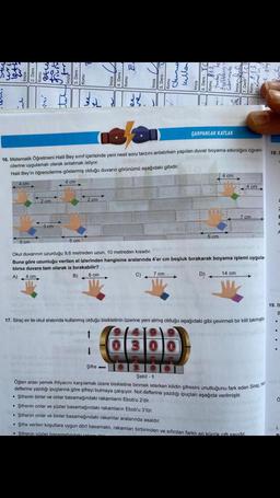 1324
4 cm
Mí
5 cm
.
16. Matematik Öğretmeni Halil Bey sınıf içerisinde yeni nesil soru tarzını anlatırken yapılan duvar boyama etkinliğini öğren-
cilerine uygulamalı olarak anlatmak istiyor.
Halil Bey'in öğrencilerine göstermiş olduğu duvarın görünümü aşağıdaki gibidir.
4 cm
2 cm
TY
3-cm
3
5 cm
2 cm
6 cm
38.
Į
Şifre-
ÇARPANLAR KATLAR
Okul duvarının uzunluğu 9,6 metreden uzun, 10 metreden kısadır.
Buna göre uzunluğu verilen el izlerinden hangisine aralarında 4'er cm boşluk bırakarak boyama işlemi uygula-
tılırsa duvara tam olarak iz bırakabilir?rbadsstol oyabrid o
7 cm
A) 4 cm
B)
B
C)
5 cm
D)
4 cm
17. Siraç ev ile okul arasında kullanmış olduğu bisikletinin üzerine yeni almış olduğu aşağıdaki gibi çevirmeli bir kilit takmıştır.
6688
4 cm
14 cm
7 cm
Şekil 1
Öğlen arası yemek ihtiyacını karşılamak üzere bisikletine binmek isterken kilidin şifresini unuttuğunu fark eden Siraç, nd
defterine yazdığı ipuçlarına göre şifreyi bulmaya çalışıyor. Not defterine yazdığı ipuçları aşağıda verilmiştir.
• Şifrenin birler ve onlar basamağındaki rakamların Ebob'u 2'dir.
• Şifrenin onlar ve yüzler basamağındaki rakamların Ebob'u 3'tür.
Şifrenin onlar ve binler basamağındaki rakamlar aralarında asaldır.
• Şifre verilen koşullara uygun dört basamaklı, rakamları birbirinden ve sıfırdan farklı en kücük cift savıdır.
• Şifrenin yüzler basamağındaki rake on
18. E
C
E
2
A
12(C
19. B
B
Ő
D