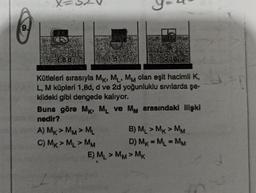 O
9.
Kütleleri sırasıyla MK, ML, MM olan eşit hacimli K,
L, M küpleri 1,8d, d ve 2d yoğunluklu sıvılarda şe-
kildeki gibi dengede kalıyor.
Buna göre MK, ML ve MM arasındaki ilişki
nedir?
A) MK>MM>ML
C) MK > ML > MM
B) ML > MK > MM
D) MK = ML = MM
E) ML >MM>MK