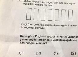 3. Mutlak değeri 4 ten küçük olan tüm tam sayılar
aşağıdaki kartlara yazılıyor.
0000000
Engin'den yukarıdaki kartlardan rastgele 2 tanesi-
ni seçmesi isteniyor.
Buna göre Engin'in seçtiği iki kartın üzerinde
yazan sayılar arasındaki uzaklık aşağıdakiler-
den hangisi olamaz?
A) 1
B) 3
C) 6
D) 8