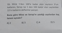 11. Mine 1'den 100'e kadar olan sayıların 9'un
katlarını, Serap ise 1 den 100 kadar olan sayılardan
15'in katlarını defterine yazıyor.
Buna göre Mine ve Serap'ın yazdığı sayılardan kaç
tanesi aynıdır?
A) 2
B) 3
C) 4
D) 5