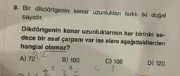 8. Bir dikdörtgenin kenar uzunlukları farklı iki doğal
sayıdır.
Dikdörtgenin kenar uzunluklarının her birinin sa-
dece bir asal çarpanı var ise alanı aşağıdakilerden
hangisi olamaz?
A) 72
3
2
B) 100
3 =
J
C) 108
3
D) 120