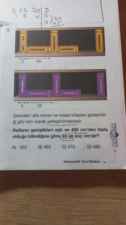 İKOR
3.
525 20 5
4/5/20
5
41x5.
20
25
Şekildeki rafa roman ve masal kitapları gösterildi-
ği gibi tam olarak yerleştirilmektedir.
Rafların genişlikleri eşit ve 400 cm'den fazla
olduğu bilindiğine göre, en az kaç cm'dir?
A) 450 B) 455
C) 470
D) 480
Matematik Soru Bankası
ANTIKOR