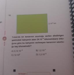 gi-
L
12.
Yukarıda bir kenarının uzunluğu verilen dikdörtgen
şeklindeki bahçenin alanı 24.10-4 kilometrekare oldu-
ğuna göre bu bahçenin verilmeyen kenarının uzunlu-
ğu kaç kilometredir?
A) 0,12.10-3
C) 12.10²
Ad Soyad
2.102 km
B) 1,2.10-¹
D) 1,2.10-3