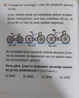 12. Yarıçapının uzunluğu r olan bir çemberin çevresi
2nr'dir.
Çınar, bisiklet almak için bisikletçiye gidiyor ve teker-
lerinin merkezlerinin yere olan uzaklıkları 30 cm, 40
cm ve 50 cm olan üç farklı bisikleti beğeniyor.
Gooodo
E
40 cm
30 cm
50 cm
Bu üç bisikleti aynı mesafede sürerek deneyen Çınar,
her üç bisikletin de tekerlerinin tam tur atarak mesa-
feyi tamamladığını görüyor.
Buna göre, Çınar'ın bisikletleri denediği mesafe
en az kaç santimetredir? ('yi 3 alınız.)
A) 3600
B) 3500
C) 3200
D) 3000