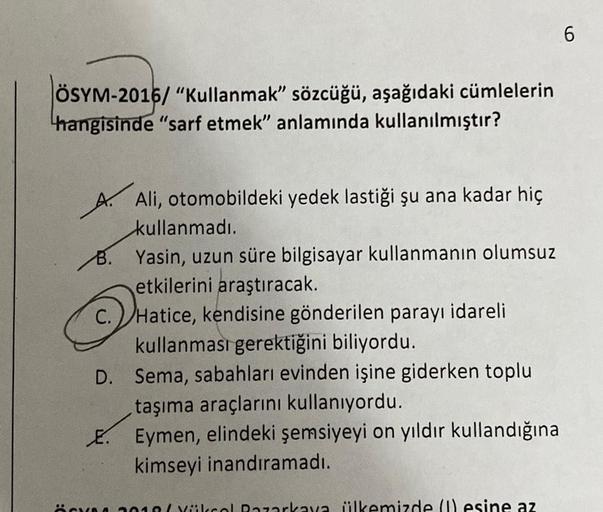 ÖSYM-2016/ "Kullanmak" sözcüğü, aşağıdaki cümlelerin
hangisinde "sarf etmek" anlamında kullanılmıştır?
A. Ali, otomobildeki yedek lastiği şu ana kadar hiç
kullanmadı.
B. Yasin, uzun süre bilgisayar kullanmanın olumsuz
etkilerini araştıracak.
C. Hatice, ken