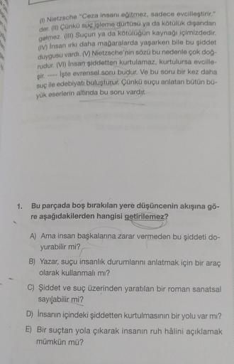 (1) Nietzsche "Ceza insanı eğitmez, sadece evcilleştirir."
der. (II) Çünkü suç işleme dürtüsü ya da kötülük dışarıdan
gelmez. (III) Suçun ya da kötülüğün kaynağı içimizdedir.
(IV) İnsan ırkı daha mağaralarda yaşarken bile bu şiddet
duygusu vardı. (V) Nietz