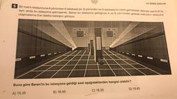 5 Bir metro istasyonuna A yönünden 6 dakikada bir, B yönünden ise 8 dakikada bir metro gelmektedir. Metrolar saat 8.40'ta
aynı anda bu istasyona gelmişlerdir. Beren bu istasyona geldiğinde A ve B yön+ünden gelecek metroların istasyona
ulaşmalarına 5'er dakika kaldığını görüyor.
Arra
A
dk
B
dk
LGS ÖRNEK SORULAR
Buna göre Beren'in bu istasyona geldiği saat aşağıdakilerden hangisi olabilir?
A) 15.35
B) 16.45
C) 18.35
D) 19.45