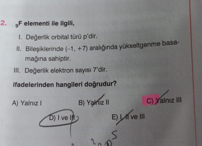 2. ,F elementi ile ilgili,
1. Değerlik orbital türü p'dir.
II. Bileşiklerinde (-1, +7) aralığında yükseltgenme basa-
mağına sahiptir.
III. Değerlik elektron sayısı 7'dir.
ifadelerinden hangileri doğrudur?
A) Yalnız I
D) I ve Il
B) Yalnız II
E) Live III
S
C