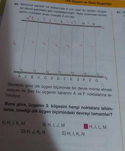 Uçgen ve Özel Üçgenler
65. Birbirine paralel ve aralarında 4 cm olan iki telden oluşan
bir devre şekildeki gibi modellenmiştir. Teller üzerinde verilen
lehim noktaları arası mesafe 2 cm'dir.
Hiq 1 2 J
K
2
u
A 2
B 2 C
A) H, I, K, M
2 D
L 2
2 E
D) H, J, K, N
B) H, I, J, M
M 2 N
FOLL
Devrenin içine dik üçgen biçiminde bir devre monte etmek
isteyen Ali Bey bu üçgenin tabanını A ve F noktalarına le-
himliyor.
2 F 2 G
Buna göre, üçgenin 3. köşesini hangi noktalara lehim-
lerse, istediği dik üçgen biçimindeki devreyi tamamlar?
t₁
E) H, I, K, N
H, I, L, M
67. B
C