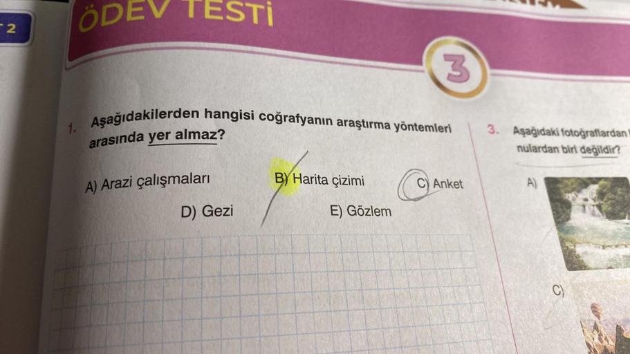 2
ÖDEV TESTİ
1. Aşağıdakilerden hangisi coğrafyanın araştırma yöntemleri
arasında yer almaz?
A) Arazi çalışmaları
D) Gezi
B) Harita çizimi
3
E) Gözlem
C) Anket
3. Aşağıdaki fotoğraflardan
nulardan biri değildir?
A)
C