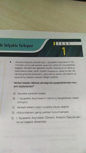 de Selçuklu Türkiyesi
4.
TEST
Anadolu Selçuklu Devleti'nde, I. Gıyasettin Keyhüsrev'in ölü-
münden sonra şehzadeler arasında saltanat mücadelelesi
başladı. Devletin ileri gelenleri İzzettin Keykavus'un tahta çı-
karılmasına karar verdi. İzzettin Keykavus, 