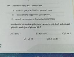 2
10. Anadolu Selçuklu Devleti'nin;
1. sınırlara göçebe Türkleri yerleştirmesi,
II. Hristiyanlara hoşgörülü yaklaşması,
III. resmî yazışmalarda Farsçayı kullanması
faaliyetlerinden hangilerinin, devletin gücünü artırmaya
yönelik olduğu söylenebilir?
A) Yalnız I
D) I ve III
B) Yalnız II
E) I, II ve III
C) I ve II