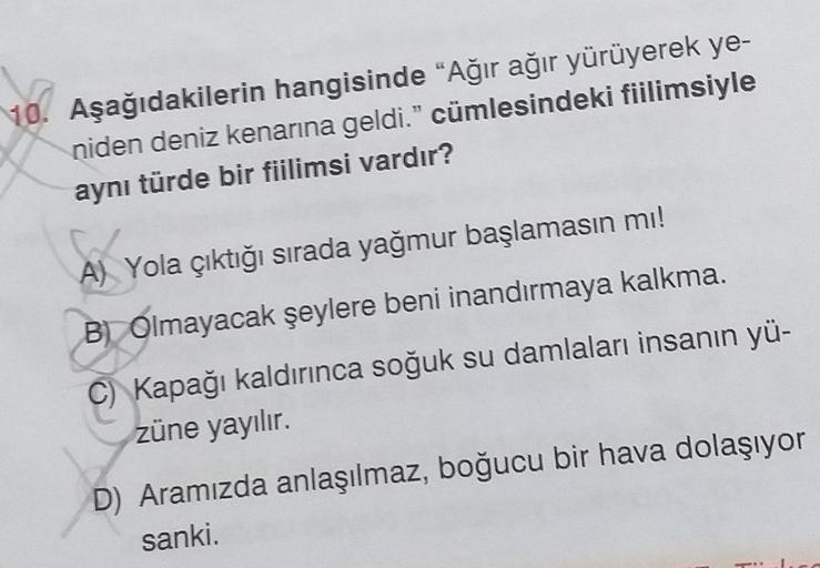 10. Aşağıdakilerin hangisinde "Ağır ağır yürüyerek ye-
niden deniz kenarına geldi." cümlesindeki fiilimsiyle
aynı türde bir fiilimsi vardır?
AX
A)
Yola çıktığı sırada yağmur başlamasın mı!
B) Olmayacak şeylere beni inandırmaya kalkma.
C) Kapağı kaldırınca