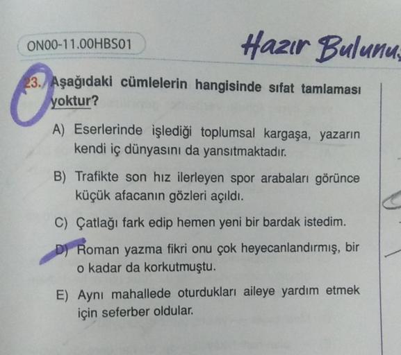 Hazır Bulunu
ON00-11.00HBS01
23. Aşağıdaki cümlelerin hangisinde sıfat tamlaması
yoktur?
A) Eserlerinde işlediği toplumsal kargaşa, yazarın
kendi iç dünyasını da yansıtmaktadır.
B) Trafikte son hız ilerleyen spor arabaları görünce
küçük afacanın gözleri aç