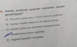 30. interfaz evresinde aşağıdaki olaylardan hangisi
gerçekleşmez?
A) Hücrenin yüzey alanı / hacim oranının azalmasi
B) Kalıtsal madde miktarının iki katına çıkması
C) Gerekli protein ve enzimlerin sentezlenmesi
Metabolizma hızının azalması
E) Organel sayısının artırılması