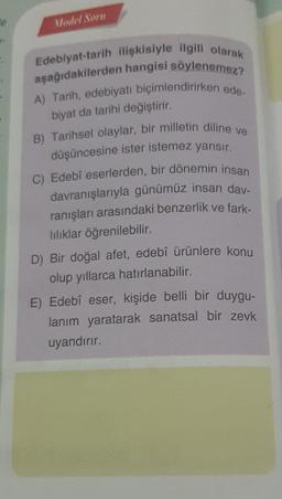 e
Model Sorn
Edebiyat-tarih ilişkisiyle ilgili olarak
aşağıdakilerden hangisi söylenemez?
A) Tarih, edebiyatı biçimlendirirken ede-
biyat da tarihi değiştirir.
B) Tarihsel olaylar, bir milletin diline ve
düşüncesine ister istemez yansır.
C) Edebî eserlerden, bir dönemin insan
davranışlarıyla günümüz insan day-
ranışları arasındaki benzerlik ve fark-
lılıklar öğrenilebilir.
D) Bir doğal afet, edebî ürünlere konu
olup yıllarca hatırlanabilir.
E) Edebî eser, kişide belli bir duygu-
lanım yaratarak sanatsal bir zevk
uyandırır.