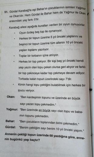 51. Gürdal Karabağ'la eşi Bahar'ın çocuklarının isimleri Yağmur
ve Okan'dır. Hem Gürdal ile Bahar hem de Yağmur ile Okan
arasındaki yaş farkı 5'tir.
Karabağ ailesi aşağıda kuralları verilen bir oyun oynuyorlar.
Oyun özdeş beş top ile oynanıyor.
Herkes bir