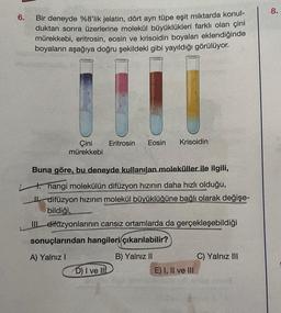 6.
Bir deneyde %8'lik jelatin, dört ayrı tüpe eşit miktarda konul-
duktan sonra üzerlerine molekül büyüklükleri farklı olan çini
mürekkebi, eritrosin, eosin ve krisoidin boyaları eklendiğinde
boyaların aşağıya doğru şekildeki gibi yayıldığı görülüyor.
Çini
mürekkebi
Eritrosin Eosin Krisoidin
Buna göre, bu deneyde kullanılan moleküller ile ilgili,
4. hangi molekülün difüzyon hızının daha hızlı olduğu,
II. difüzyon hızının molekül büyüklüğüne bağlı olarak değişe-
bildiği,
III difüzyonlarının cansız ortamlarda da gerçekleşebildiği
sonuçlarından hangileri çıkarılabilir?
A) Yalnız I
B) Yalnız II
D) I ve III
Sept
E) I, II ve III
C) Yalnız III
noug
8.