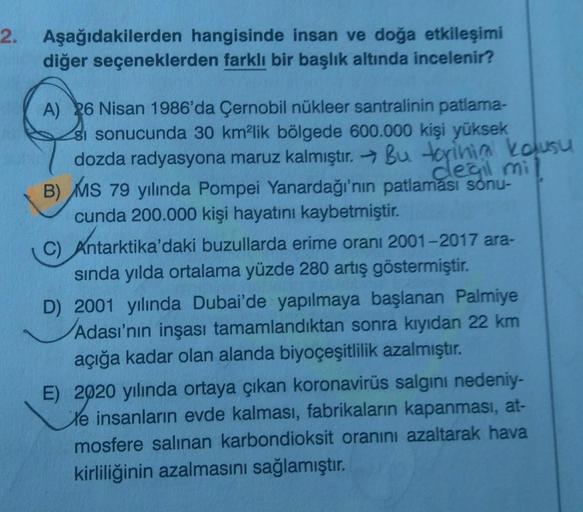 2. Aşağıdakilerden hangisinde insan ve doğa etkileşimi
diğer seçeneklerden farklı bir başlık altında incelenir?
A) 26 Nisan 1986'da Çernobil nükleer santralinin patlama-
si sonucunda 30 km²lik bölgede 600.000 kişi yüksek
dozda radyasyona maruz kalmıştır. B