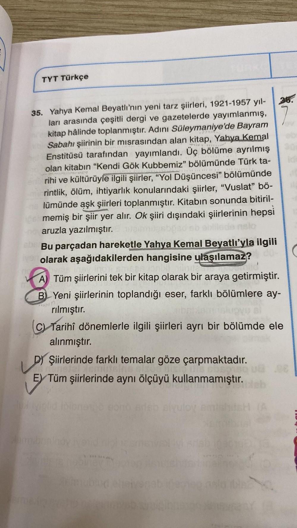 TYT Türkçe
35. Yahya Kemal Beyatlı'nın yeni tarz şiirleri, 1921-1957 yıl-
ları arasında çeşitli dergi ve gazetelerde yayımlanmış,
kitap hâlinde toplanmıştır. Adını Süleymaniye'de Bayram
Sabahı şiirinin bir misrasından alan kitap, Yahya Kemal
Enstitüsü tara