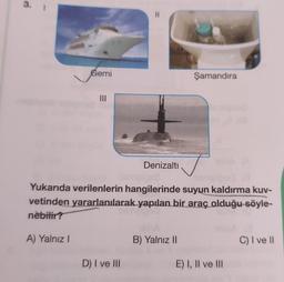 3.
Gemi
A) Yalnız I
|||
Denizaltı
Yukarıda verilenlerin hangilerinde suyun kaldırma kuv-
vetinden yararlanılarak yapılan bir araç olduğu söyle-
nebilir?
D) I ve Ill
Şamandıra
B) Yalnız II
E) I, II ve III
C) I ve II