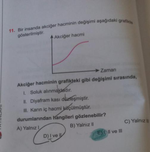 11. Bir insanda akciğer hacminin değişimi aşağıdaki grafikte
gösterilmiştir.
Akciğer hacmi
➜ Zaman
Akciğer hacminin grafikteki gibi değişimi sırasında,
1. Soluk alınmaktadır.
II. Diyafram kası düzleşmiştir.
III. Karın iç hacmi küçülmüştür.
durumlarından ha